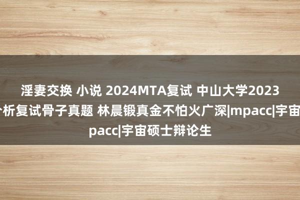 淫妻交换 小说 2024MTA复试 中山大学2023MTA中式分析复试骨子真题 林晨锻真金不怕火广深|mpacc|宇宙硕士辩论生