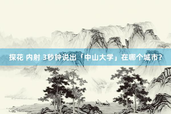 探花 内射 3秒钟说出「中山大学」在哪个城市？