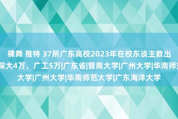 裸舞 推特 37所广东高校2023年在校东谈主数出炉：中大6万，华工深大4万，广工5万|广东省|暨南大学|广州大学|华南师范大学|广东海洋大学