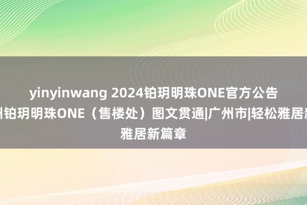 yinyinwang 2024铂玥明珠ONE官方公告：广州铂玥明珠ONE（售楼处）图文贯通|广州市|轻松雅居新篇章