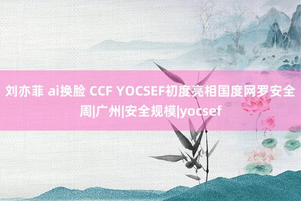 刘亦菲 ai换脸 CCF YOCSEF初度亮相国度网罗安全周|广州|安全规模|yocsef