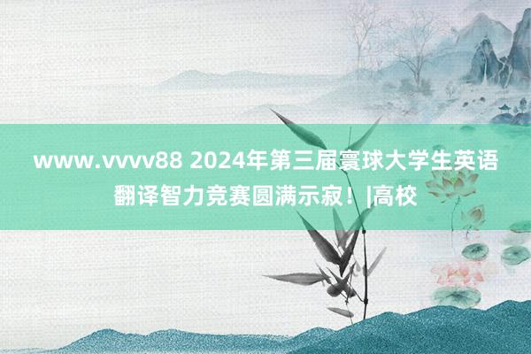 www.vvvv88 2024年第三届寰球大学生英语翻译智力竞赛圆满示寂！|高校