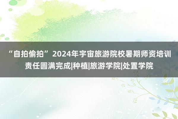 “自拍偷拍” 2024年宇宙旅游院校暑期师资培训责任圆满完成|种植|旅游学院|处置学院