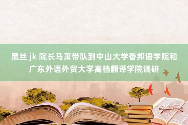 黑丝 jk 院长马萧带队到中山大学番邦语学院和广东外语外贸大学高档翻译学院调研